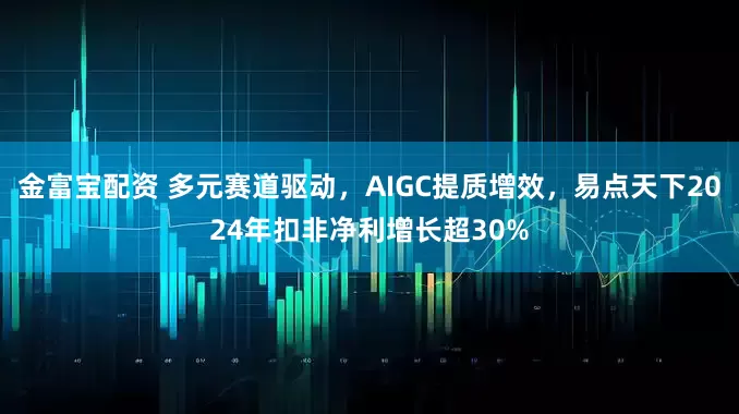 金富宝配资 多元赛道驱动，AIGC提质增效，易点天下2024年扣非净利增长超30%