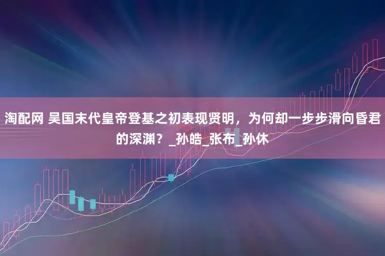 淘配网 吴国末代皇帝登基之初表现贤明，为何却一步步滑向昏君的深渊？_孙皓_张布_孙休
