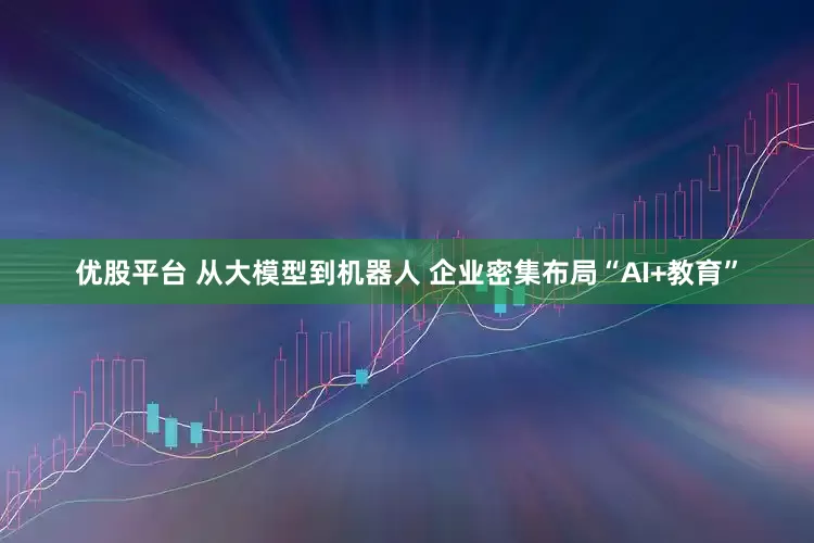 优股平台 从大模型到机器人 企业密集布局“AI+教育”