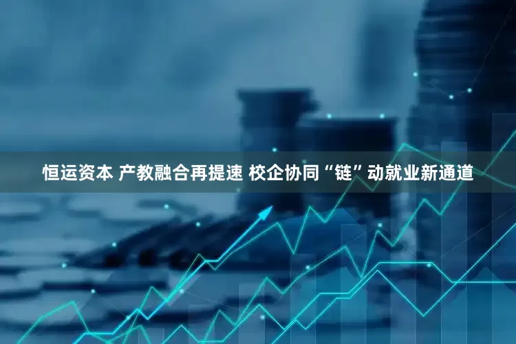 恒运资本 产教融合再提速 校企协同“链”动就业新通道