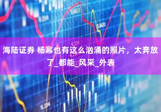 海陆证券 杨幂也有这么汹涌的照片，太奔放了_都能_风采_外表