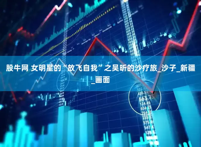 股牛网 女明星的“放飞自我”之吴昕的沙疗旅_沙子_新疆_画面
