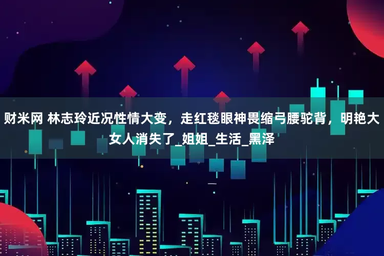 财米网 林志玲近况性情大变，走红毯眼神畏缩弓腰驼背，明艳大女人消失了_姐姐_生活_黑泽