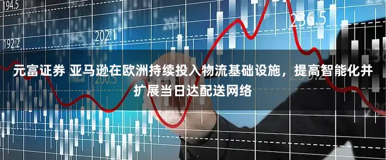 元富证券 亚马逊在欧洲持续投入物流基础设施，提高智能化并扩展当日达配送网络