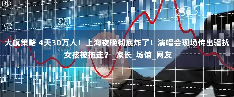 大旗策略 4天30万人！上海夜晚彻底炸了！演唱会现场传出骚扰 女孩被拖走？_家长_场馆_网友