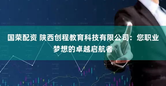 国荣配资 陕西创程教育科技有限公司：您职业梦想的卓越启航者