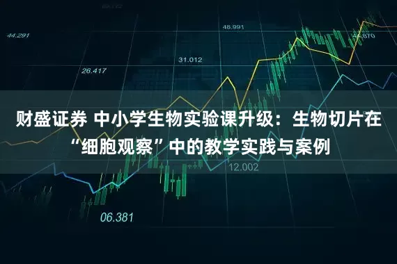 财盛证券 中小学生物实验课升级：生物切片在“细胞观察”中的教学实践与案例