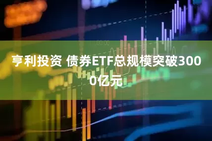亨利投资 债券ETF总规模突破3000亿元
