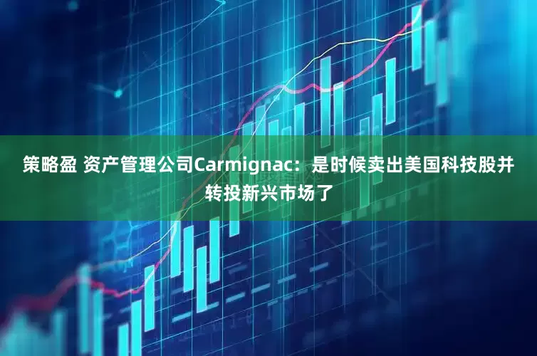 策略盈 资产管理公司Carmignac：是时候卖出美国科技股并转投新兴市场了