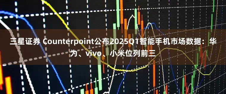 三星证券 Counterpoint公布2025Q1智能手机市场数据：华为、vivo、小米位列前三