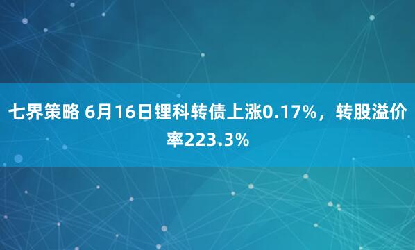 七界策略 6月16日锂科转债上涨0.17%，转股溢价率223.3%